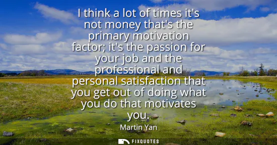 Small: I think a lot of times its not money thats the primary motivation factor its the passion for your job and the 