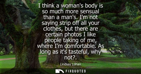 Small: I think a womans body is so much more sensual than a mans. Im not saying strip off all your clothes, bu