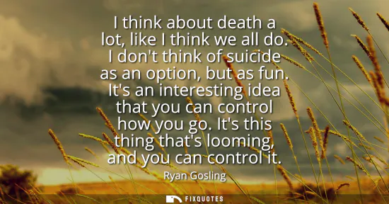 Small: I think about death a lot, like I think we all do. I dont think of suicide as an option, but as fun. Its an in