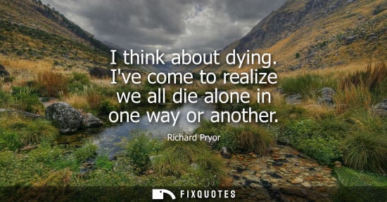 Small: I think about dying. Ive come to realize we all die alone in one way or another