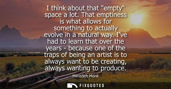 Small: I think about that empty space a lot. That emptiness is what allows for something to actually evolve in