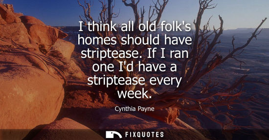 Small: I think all old folks homes should have striptease. If I ran one Id have a striptease every week - Cynthia Pay