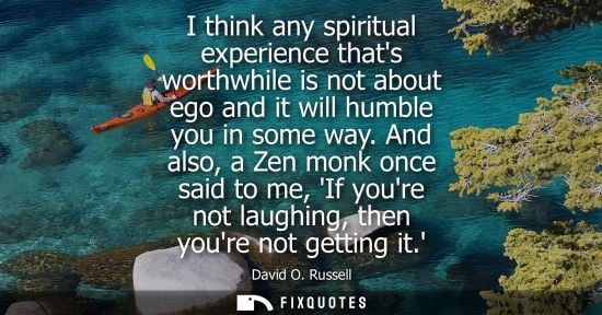 Small: I think any spiritual experience thats worthwhile is not about ego and it will humble you in some way.
