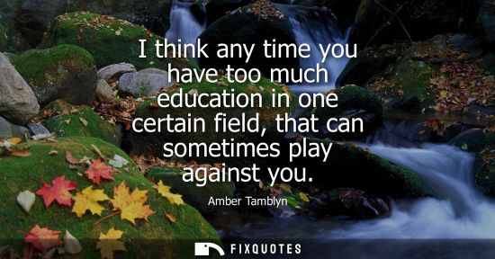 Small: I think any time you have too much education in one certain field, that can sometimes play against you