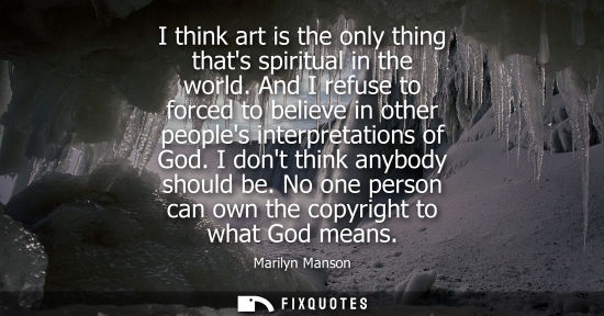 Small: I think art is the only thing thats spiritual in the world. And I refuse to forced to believe in other 