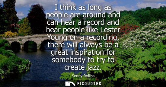 Small: I think as long as people are around and can hear a record and hear people like Lester Young on a recor