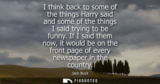 Small: I think back to some of the things Harry said and some of the things I said trying to be funny.