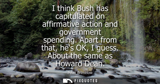 Small: I think Bush has capitulated on affirmative action and government spending. Apart from that, hes OK, I 