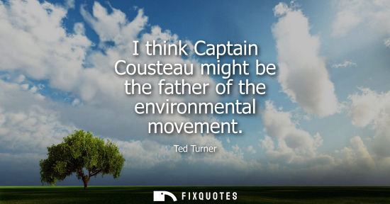 Small: I think Captain Cousteau might be the father of the environmental movement