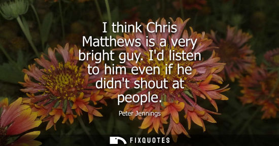 Small: I think Chris Matthews is a very bright guy. Id listen to him even if he didnt shout at people