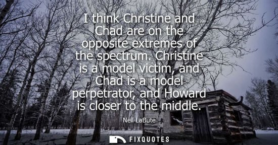 Small: Neil LaBute: I think Christine and Chad are on the opposite extremes of the spectrum. Christine is a model vic