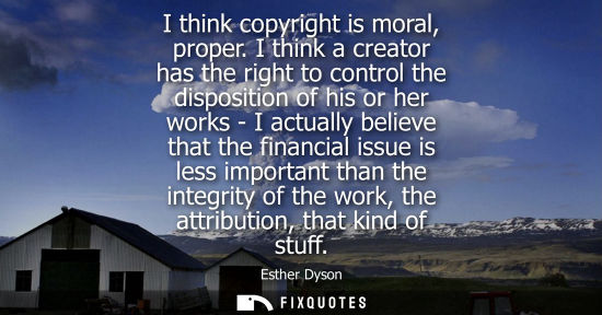 Small: I think copyright is moral, proper. I think a creator has the right to control the disposition of his or her w