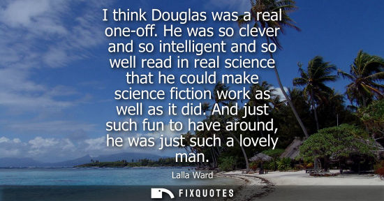 Small: I think Douglas was a real one-off. He was so clever and so intelligent and so well read in real scienc