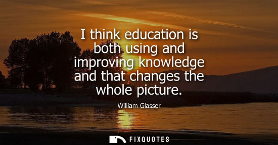 Small: I think education is both using and improving knowledge and that changes the whole picture