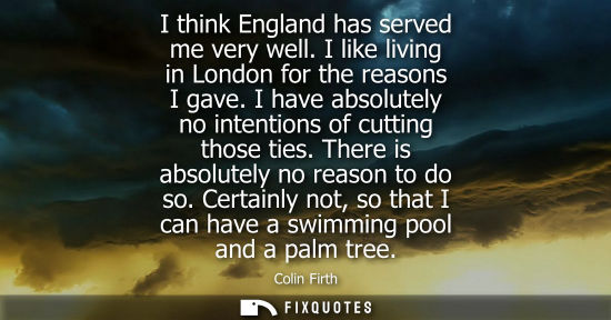 Small: I think England has served me very well. I like living in London for the reasons I gave. I have absolutely no 