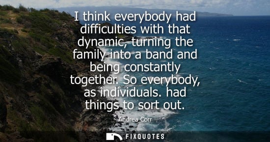 Small: I think everybody had difficulties with that dynamic, turning the family into a band and being constant