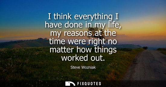 Small: I think everything I have done in my life, my reasons at the time were right no matter how things worke