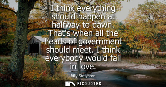 Small: I think everything should happen at halfway to dawn. Thats when all the heads of government should meet. I thi