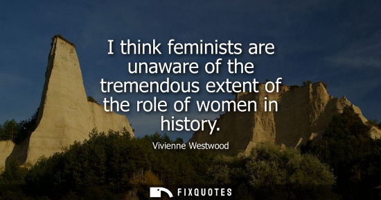 Small: I think feminists are unaware of the tremendous extent of the role of women in history