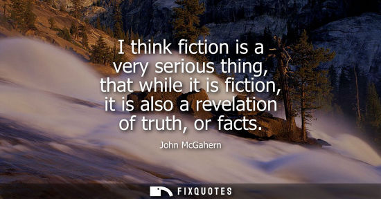 Small: I think fiction is a very serious thing, that while it is fiction, it is also a revelation of truth, or