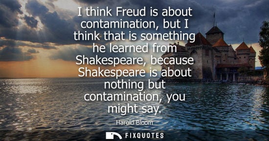 Small: I think Freud is about contamination, but I think that is something he learned from Shakespeare, becaus