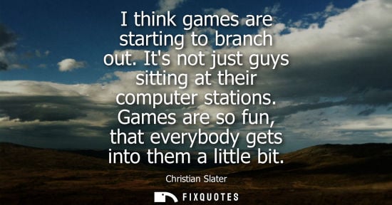 Small: I think games are starting to branch out. Its not just guys sitting at their computer stations.