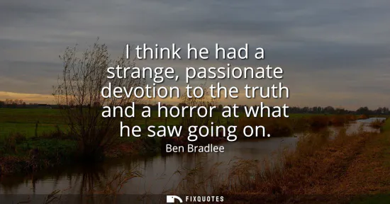 Small: I think he had a strange, passionate devotion to the truth and a horror at what he saw going on