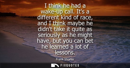 Small: I think he had a wake-up call. Its a different kind of race, and I think maybe he didnt take it quite a