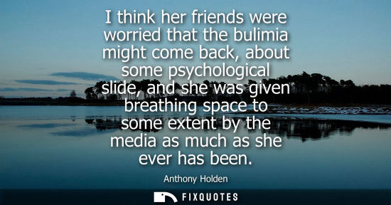 Small: I think her friends were worried that the bulimia might come back, about some psychological slide, and 