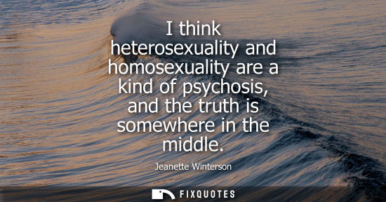 Small: I think heterosexuality and homosexuality are a kind of psychosis, and the truth is somewhere in the mi