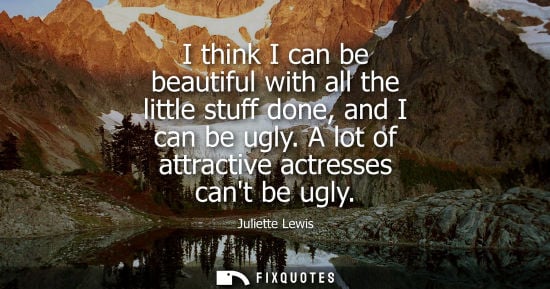 Small: I think I can be beautiful with all the little stuff done, and I can be ugly. A lot of attractive actre