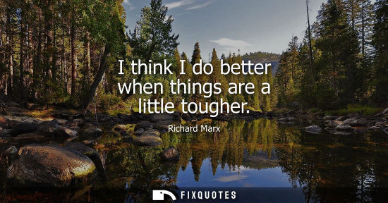 Small: I think I do better when things are a little tougher