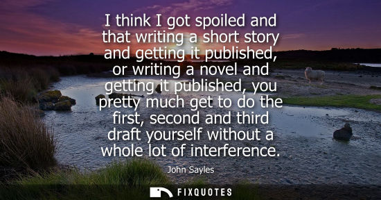 Small: I think I got spoiled and that writing a short story and getting it published, or writing a novel and g