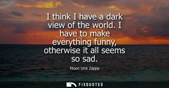 Small: I think I have a dark view of the world. I have to make everything funny, otherwise it all seems so sad