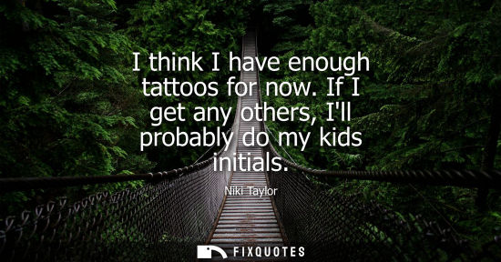 Small: I think I have enough tattoos for now. If I get any others, Ill probably do my kids initials