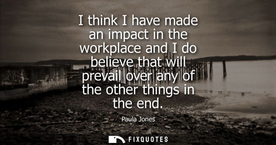 Small: I think I have made an impact in the workplace and I do believe that will prevail over any of the other
