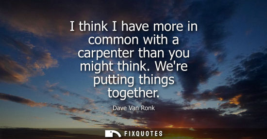 Small: I think I have more in common with a carpenter than you might think. Were putting things together