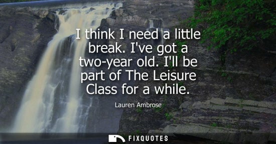 Small: I think I need a little break. Ive got a two-year old. Ill be part of The Leisure Class for a while