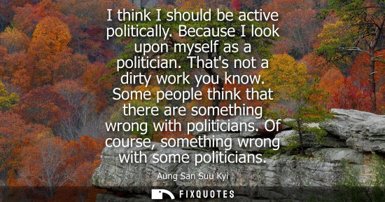 Small: I think I should be active politically. Because I look upon myself as a politician. Thats not a dirty work you