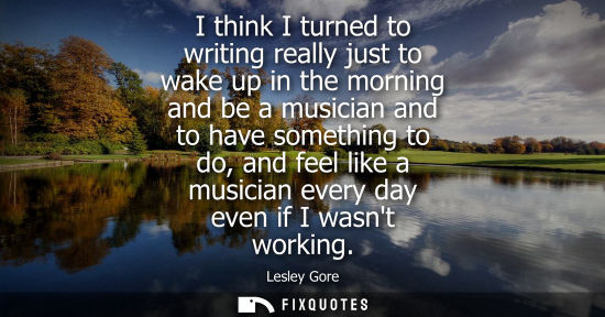 Small: I think I turned to writing really just to wake up in the morning and be a musician and to have somethi