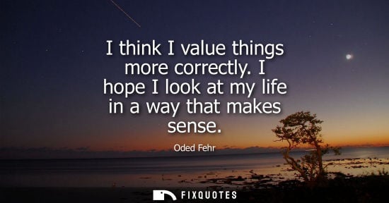 Small: I think I value things more correctly. I hope I look at my life in a way that makes sense