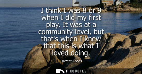 Small: I think I was 8 or 9 when I did my first play. It was at a community level, but thats when I knew that 