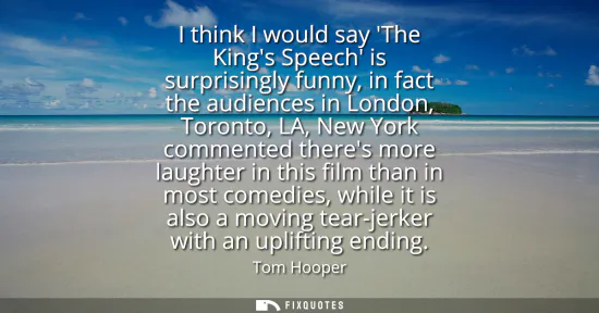Small: I think I would say The Kings Speech is surprisingly funny, in fact the audiences in London, Toronto, LA, New 