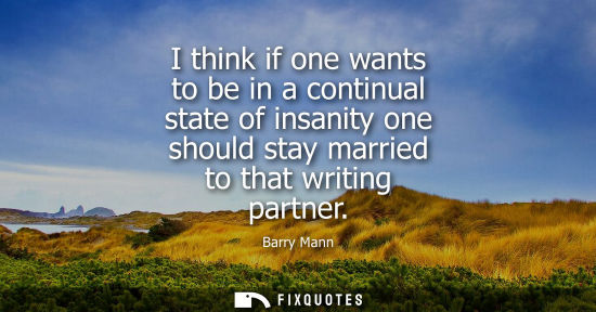 Small: I think if one wants to be in a continual state of insanity one should stay married to that writing par