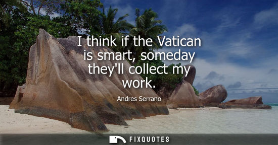 Small: I think if the Vatican is smart, someday theyll collect my work - Andres Serrano