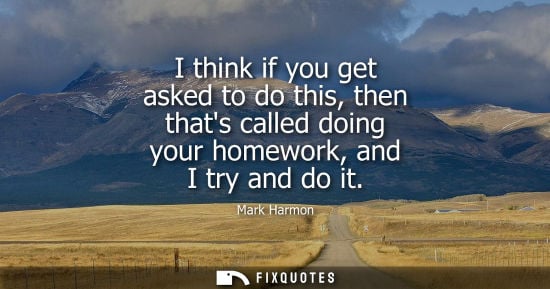 Small: I think if you get asked to do this, then thats called doing your homework, and I try and do it