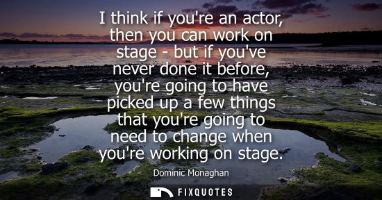 Small: I think if youre an actor, then you can work on stage - but if youve never done it before, youre going 