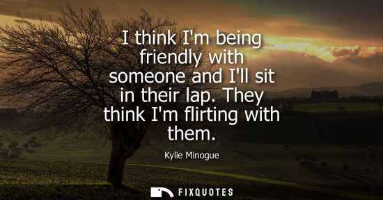 Small: Kylie Minogue: I think Im being friendly with someone and Ill sit in their lap. They think Im flirting with th