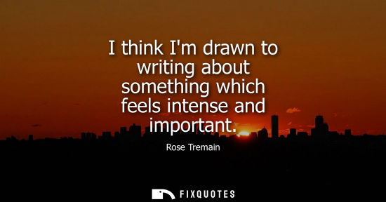 Small: I think Im drawn to writing about something which feels intense and important