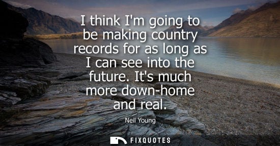 Small: I think Im going to be making country records for as long as I can see into the future. Its much more d